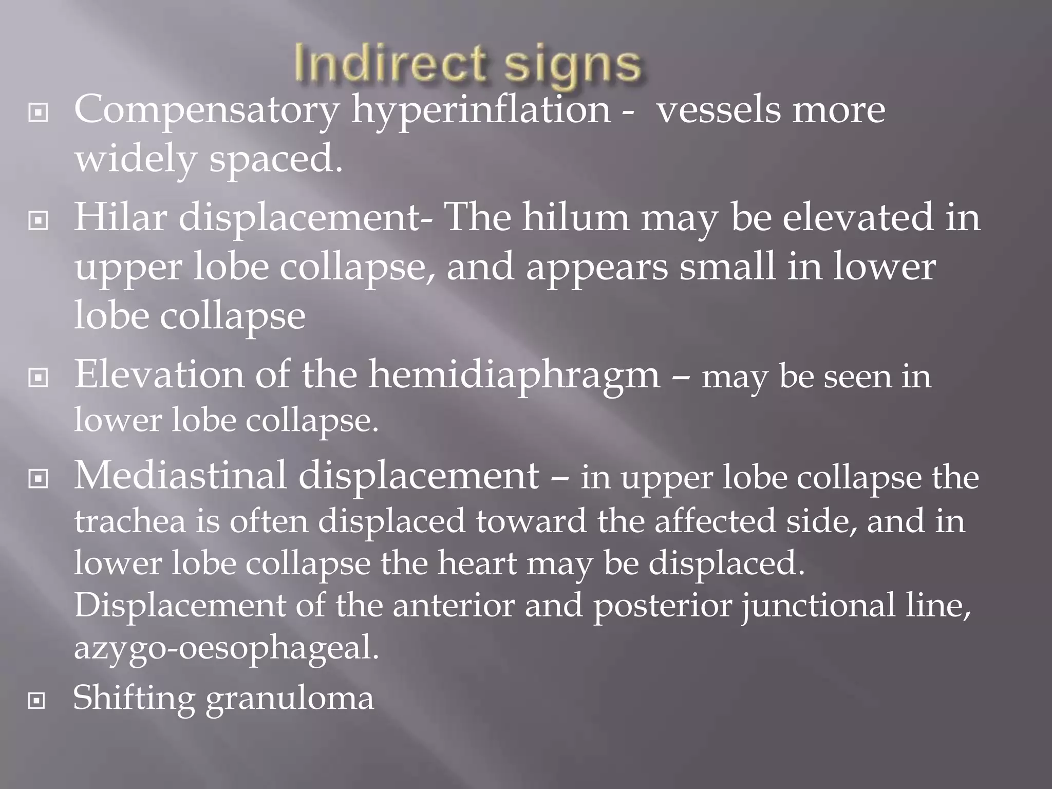  Compensatory hyperinflation - vessels more
widely spaced.
 Hilar displacement- The hilum may be elevated in
upper lobe collapse, and appears small in lower
lobe collapse
 Elevation of the hemidiaphragm – may be seen in
lower lobe collapse.
 Mediastinal displacement – in upper lobe collapse the
trachea is often displaced toward the affected side, and in
lower lobe collapse the heart may be displaced.
Displacement of the anterior and posterior junctional line,
azygo-oesophageal.
 Shifting granuloma
 