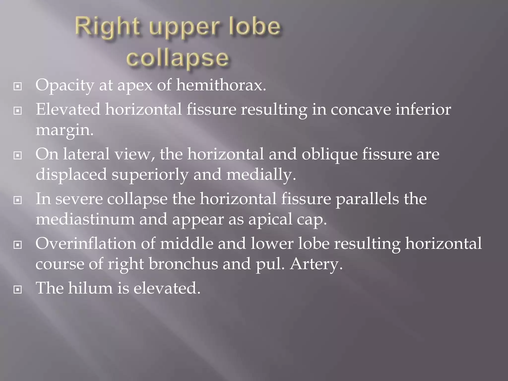  Opacity at apex of hemithorax.
 Elevated horizontal fissure resulting in concave inferior
margin.
 On lateral view, the horizontal and oblique fissure are
displaced superiorly and medially.
 In severe collapse the horizontal fissure parallels the
mediastinum and appear as apical cap.
 Overinflation of middle and lower lobe resulting horizontal
course of right bronchus and pul. Artery.
 The hilum is elevated.
 