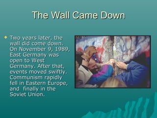 The Wall Came DownThe Wall Came Down
 Two years later, theTwo years later, the
wall did come down.wall did come down.
On November 9, 1989,On November 9, 1989,
East Germany wasEast Germany was
open to Westopen to West
Germany. After that,Germany. After that,
events moved swiftly.events moved swiftly.
Communism rapidlyCommunism rapidly
fell in Eastern Europe,fell in Eastern Europe,
and finally in theand finally in the
Soviet Union.Soviet Union.
 