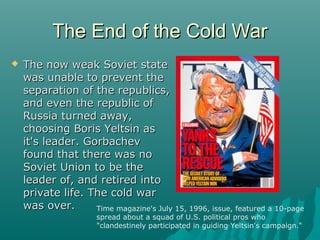 The End of the Cold WarThe End of the Cold War
 The now weak Soviet stateThe now weak Soviet state
was unable to prevent thewas unable to prevent the
separation of the republics,separation of the republics,
and even the republic ofand even the republic of
Russia turned away,Russia turned away,
choosing Boris Yeltsin aschoosing Boris Yeltsin as
it's leader. Gorbachevit's leader. Gorbachev
found that there was nofound that there was no
Soviet Union to be theSoviet Union to be the
leader of, and retired intoleader of, and retired into
private life. The cold warprivate life. The cold war
was over.was over. Time magazine's July 15, 1996, issue, featured a 10-page
spread about a squad of U.S. political pros who
"clandestinely participated in guiding Yeltsin's campaign.“
 