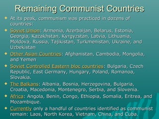 Remaining Communist CountriesRemaining Communist Countries
 At its peak, communism was practiced in dozens ofAt its peak, communism was practiced in dozens of
countries:countries:
 Soviet UnionSoviet Union: Armenia, Azerbaijan, Belarus, Estonia,: Armenia, Azerbaijan, Belarus, Estonia,
Georgia, Kazakhstan, Kyrgyzstan, Latvia, Lithuania,Georgia, Kazakhstan, Kyrgyzstan, Latvia, Lithuania,
Moldova, Russia, Tajikistan, Turkmenistan, Ukraine, andMoldova, Russia, Tajikistan, Turkmenistan, Ukraine, and
UzbekistanUzbekistan
 Other Asian CountriesOther Asian Countries: Afghanistan, Cambodia, Mongolia,: Afghanistan, Cambodia, Mongolia,
and Yemenand Yemen
 Soviet Controlled Eastern bloc countriesSoviet Controlled Eastern bloc countries: Bulgaria, Czech: Bulgaria, Czech
Republic, East Germany, Hungary, Poland, Romanoa,Republic, East Germany, Hungary, Poland, Romanoa,
Slovakia.Slovakia.
 The BalkansThe Balkans: Albania, Bosnia, Herzegovina, Bulgaria,: Albania, Bosnia, Herzegovina, Bulgaria,
Croatia, Macedonia, Montenegro, Serbia, and Slovenia.Croatia, Macedonia, Montenegro, Serbia, and Slovenia.
 AfricaAfrica: Angola, Benin, Congo, Ethiopia, Somalia, Eritrea, and: Angola, Benin, Congo, Ethiopia, Somalia, Eritrea, and
Mozambique.Mozambique.
 CurrentlyCurrently only a handful of countries identified as communistonly a handful of countries identified as communist
remain: Laos, North Korea, Vietnam, China, and Cuba.remain: Laos, North Korea, Vietnam, China, and Cuba.
 
