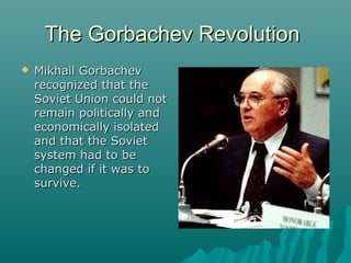 The Gorbachev RevolutionThe Gorbachev Revolution
 Mikhail GorbachevMikhail Gorbachev
recognized that therecognized that the
Soviet Union could notSoviet Union could not
remain politically andremain politically and
economically isolatedeconomically isolated
and that the Sovietand that the Soviet
system had to besystem had to be
changed if it was tochanged if it was to
survive.survive.
 