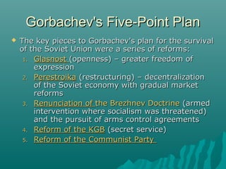 Gorbachev's Five-Point PlanGorbachev's Five-Point Plan
 The key pieces to Gorbachev's plan for the survivalThe key pieces to Gorbachev's plan for the survival
of the Soviet Union were a series of reforms:of the Soviet Union were a series of reforms:
1.1. GlasnostGlasnost (openness) – greater freedom of(openness) – greater freedom of
expressionexpression
2.2. PerestroikaPerestroika (restructuring) – decentralization(restructuring) – decentralization
of the Soviet economy with gradual marketof the Soviet economy with gradual market
reformsreforms
3.3. Renunciation ofRenunciation of the Brezhnev Doctrinethe Brezhnev Doctrine (armed(armed
intervention where socialism was threatened)intervention where socialism was threatened)
and the pursuit of arms control agreementsand the pursuit of arms control agreements
4.4. Reform of the KGBReform of the KGB (secret service)(secret service)
5.5. Reform of the Communist PartyReform of the Communist Party
 