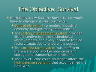 The Objective: SurvivalThe Objective: Survival
 Gorbachev knew that the Soviet Union wouldGorbachev knew that the Soviet Union would
have to change if it was to survive.have to change if it was to survive.
 Central planningCentral planning in a modern industrialin a modern industrial
economy brought many inefficiencies.economy brought many inefficiencies.
 TheThe factory management systemfactory management system providedprovided
little incentive to make technologicallittle incentive to make technological
improvements and every incentive to hideimprovements and every incentive to hide
factory capacities to ensure low quotasfactory capacities to ensure low quotas
 TheThe socialist farm systemsocialist farm system was inefficient –was inefficient –
there were poor worker incentives andthere were poor worker incentives and
storage and transportation problems.storage and transportation problems.
 The Soviet State could no longer afford theThe Soviet State could no longer afford the
high defense spendinghigh defense spending that accompanied thethat accompanied the
Cold War.Cold War.
 