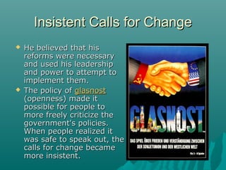 Insistent Calls for ChangeInsistent Calls for Change
 He believed that hisHe believed that his
reforms were necessaryreforms were necessary
and used his leadershipand used his leadership
and power to attempt toand power to attempt to
implement them.implement them.
 The policy ofThe policy of glasnostglasnost
(openness) made it(openness) made it
possible for people topossible for people to
more freely criticize themore freely criticize the
government's policies.government's policies.
When people realized itWhen people realized it
was safe to speak out, thewas safe to speak out, the
calls for change becamecalls for change became
more insistent.more insistent.
 