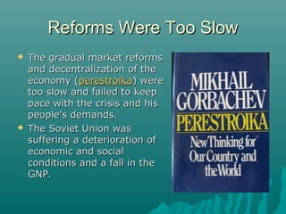 Reforms Were Too SlowReforms Were Too Slow
 The gradual market reformsThe gradual market reforms
and decentralization of theand decentralization of the
economy (economy (perestroikaperestroika) were) were
too slow and failed to keeptoo slow and failed to keep
pace with the crisis and hispace with the crisis and his
people's demands.people's demands.
 The Soviet Union wasThe Soviet Union was
suffering a deterioration ofsuffering a deterioration of
economic and socialeconomic and social
conditions and a fall in theconditions and a fall in the
GNP.GNP.
 
