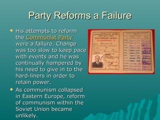 Party Reforms a FailureParty Reforms a Failure
 His attempts to reformHis attempts to reform
thethe Communist PartyCommunist Party
were a failure. Changewere a failure. Change
was too slow to keep pacewas too slow to keep pace
with events and he waswith events and he was
continually hampered bycontinually hampered by
his need to give in to thehis need to give in to the
hard-liners in order tohard-liners in order to
retain power.retain power.
 As communism collapsedAs communism collapsed
in Eastern Europe, reformin Eastern Europe, reform
of communism within theof communism within the
Soviet Union becameSoviet Union became
unlikely.unlikely.
 