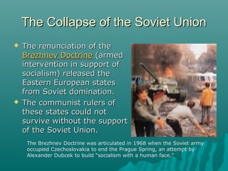 The Collapse of the Soviet UnionThe Collapse of the Soviet Union
 The renunciation of theThe renunciation of the
Brezhnev DoctrineBrezhnev Doctrine (armed(armed
intervention in support ofintervention in support of
socialism) released thesocialism) released the
Eastern European statesEastern European states
from Soviet domination.from Soviet domination.
 The communist rulers ofThe communist rulers of
these states could notthese states could not
survive without the supportsurvive without the support
of the Soviet Union.of the Soviet Union.
The Brezhnev Doctrine was articulated in 1968 when the Soviet army
occupied Czechoslovakia to end the Prague Spring, an attempt by
Alexander Dubcek to build “socialism with a human face.”
 
