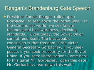 Reagan’s Brandenburg Gate SpeechReagan’s Brandenburg Gate Speech
 President Ronald Reagan called uponPresident Ronald Reagan called upon
Gorbachev to tear down the Berlin Wall: "InGorbachev to tear down the Berlin Wall: "In
the Communist world, we see failure,the Communist world, we see failure,
technological backwardness, decliningtechnological backwardness, declining
standards... Even today, the Soviet Unionstandards... Even today, the Soviet Union
cannot feed itself. The inescapablecannot feed itself. The inescapable
conclusion is that freedom is the victor.conclusion is that freedom is the victor.
General Secretary Gorbachev, if you seekGeneral Secretary Gorbachev, if you seek
peace, if you seek prosperity for the Sovietpeace, if you seek prosperity for the Soviet
Union, if you seek liberalization: Come hereUnion, if you seek liberalization: Come here
to this gate! Mr. Gorbachev, open this gate!to this gate! Mr. Gorbachev, open this gate!
Mr. Gorbachev, tear down this wall!"Mr. Gorbachev, tear down this wall!"
 