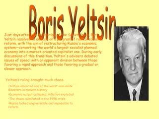 Boris Yeltsin Yeltsin’s ruling brought much chaos. Yeltsin inherited one of the worst man-made disasters in modern history Economic output collapsed, inflation exploded The chaos culminated in the 1998 crisis Russia looked ungovernable and impossible to reform Just days after the dissolution of the Soviet Union, Boris Yeltsin resolved to embark on a program of radical economic reform, with the aim of restructuring Russia's economic system—converting the world's largest socialist planned economy into a market-oriented capitalist one. During early discussions of this transition, Yeltsin's advisers debated issues of speed ,with an apparent division between those favoring a rapid approach and those favoring a gradual or slower approach. 