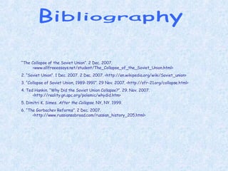 Bibliography “ The Collapse of the Soviet Union”. 2 Dec. 2007. <www.allfreeessays.net/student/The_Collapse_of_the_Soviet_Union.html> 2. “Soviet Union”. 1 Dec. 2007. 2 Dec. 2007. <http://en.wikipedia.org/wiki/Soviet_union> 3. “Collapse of Soviet Union, 1989-1991”. 29 Nov. 2007. <http://sfr-21.org/collapse.html> 4. Ted Hankin. “Why Did the Soviet Union Collapse?”. 29. Nov. 2007. <http://reality.gn.apc.org/polemic/whydid.htm> 5. Dimitri K. Simes.  After the Collapse . NY, NY. 1999. 6. “The Gorbachev Reforms”. 2 Dec. 2007. <http://www.russiansabroad.com/russian_history_205.html> 