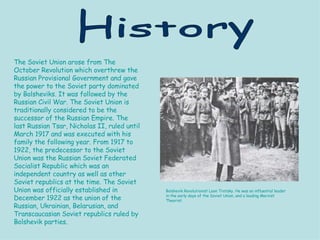 The Soviet Union arose from The October Revolution which overthrew the Russian Provisional Government and gave the power to the Soviet party dominated by Bolsheviks. It was followed by the Russian Civil War. The Soviet Union is traditionally considered to be the successor of the Russian Empire. The last Russian Tsar, Nicholas II, ruled until March 1917 and was executed with his family the following year. From 1917 to 1922, the predecessor to the Soviet Union was the Russian Soviet Federated Socialist Republic which was an independent country as well as other Soviet republics at the time. The Soviet Union was officially established in December 1922 as the union of the Russian, Ukrainian, Belarusian, and Transcaucasian Soviet republics ruled by Bolshevik parties. History Bolshevik Revolutionist Leon Trotsky. He was an influential leader in the early days of the Soviet Union, and a leading Marxist Theorist. 