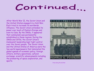 Continued... After World War II, the Soviet Union and the United States engaged in a Cold War. Each tried to increase its worldwide influence. The Soviet Union extended its power over much of Eastern Europe and even to Cuba. By the 1960s, it appeared that communism was permanently established in these regions. During the 1960s and 1970s, the Soviet Union’s Communist leadership kept tight control over the Soviet people. The Soviet Union and the United States of America were the two world superpowers that dominated the global agenda of economic policy, foreign affairs, military operations, cultural exchange, scientific advancements including the pioneering of space exploration, and sports. Press during the Cold War. 