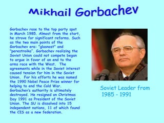 Mikhail Gorbachev Gorbachev rose to the top party spot in March 1985. Almost from the start, he strove for significant reforms. Such as the two main points of the Gorbachev era: "glasnost" and "perestroika”. Gorbachev realizing the Soviet Union could not compete began to argue in favor of an end to the arms race with the West.  The agreements while in the Soviet interest caused tension for him in the Soviet Union.  For his efforts he was named the 1990 Nobel Peace Prize winner for helping to end the Cold War.  Gorbachev’s authority is ultimately destroyed. He resigned on Christmas Day 1991 as President of the Soviet Union. The SU is dissolved into 15 independent nations, 11 of which found the CIS as a new federation. Soviet Leader from 1985 - 1991 