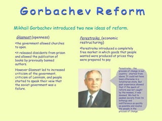 Gorbachev Reform Glasnost  (openness)   the government allowed churches to open. it released dissidents from prison and allowed the publication of books by previously banned authors.  However Glasnost led to  increased criticism of the government, criticism of Leninism, and people started to speak their veiw that the soviet government was a failure. Mikhail Gorbachev introduced two new ideas of reform. Perestroika  (economic restructuring) Perestroika introduced a completely free market in which goods that people wanted were produced at prices they were prepared to pay Perestroika - the process of change in our country - started from above. It could not have been otherwise in a totalitarian state. But past experience showed that if the spark of reform was not caught by the masses, it was doomed. We had to awaken society from its lethargy and indifference as quickly as possible and involve the people in the process of change. 