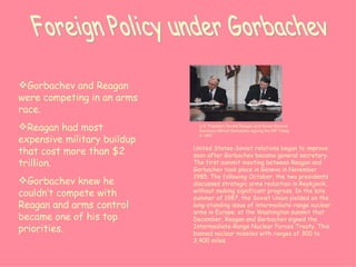 Foreign Policy under Gorbachev United States-Soviet relations began to improve soon after Gorbachev became general secretary. The first summit meeting between Reagan and Gorbachev took place in Geneva in November 1985. The following October, the two presidents discussed strategic arms reduction in Reykjavik, without making significant progress. In the late summer of 1987, the Soviet Union yielded on the long-standing issue of intermediate-range nuclear arms in Europe; at the Washington summit that December, Reagan and Gorbachev signed the Intermediate-Range Nuclear Forces Treaty. This banned nuclear missiles with ranges of 300 to 3,400 miles.   Gorbachev and Reagan were competing in an arms race. Reagan had most expensive military buildup that cost more than $2 trillion. Gorbachev knew he couldn’t compete with Reagan and arms control became one of his top priorities. U.S. President Ronald Reagan and Soviet General Secretary Mikhail Gorbachev signing the INF Treaty in 1987. 