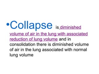 •Collapse

is diminished
volume of air in the lung with associated
reduction of lung volume and in
consolidation there is diminished volume
of air in the lung associated with normal
lung volume

 