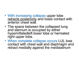 • With increasing collapse upper lobe
retracts posteriorly and loses contact with
anterior chest wall.
• The space between the collapsed lung
and sternum is occupied by either
hyperinflatedleft lower lobe or herniated
right upper lobe.
• When complete collapse occurs LUL lose
contact with chest wall and diaphragm and
retract medially against the mediastinum

 
