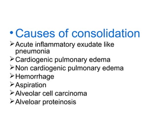 • Causes of consolidation
 Acute inflammatory exudate like
pneumonia
 Cardiogenic pulmonary edema
 Non cardiogenic pulmonary edema
 Hemorrhage
 Aspiration
 Alveolar cell carcinoma
 Alveloar proteinosis

 