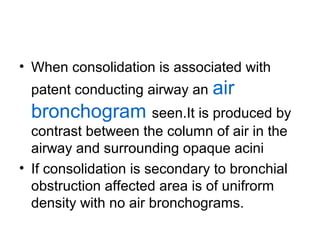 • When consolidation is associated with
patent conducting airway an

air

bronchogram seen.It is produced by
contrast between the column of air in the
airway and surrounding opaque acini
• If consolidation is secondary to bronchial
obstruction affected area is of unifrorm
density with no air bronchograms.

 