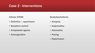 Case 2 - Interventions
Inferior STEMI
▪ Definitive – reperfusion
▪ Symptom control
▪ Antiplatelet agents
▪ Anticogaultion
Bradydysrhythmia
▪ Atropine
▪ Isoprenaline
▪ Adrenaline
▪ Pacing
▪ Reperfusion
 
