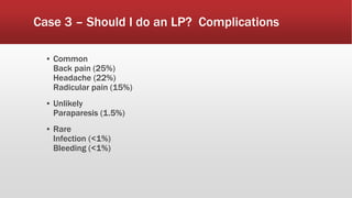 Case 3 – Should I do an LP? Complications
▪ Common
Back pain (25%)
Headache (22%)
Radicular pain (15%)
▪ Unlikely
Paraparesis (1.5%)
▪ Rare
Infection (<1%)
Bleeding (<1%)
 