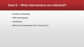 Case 5 – What interventions are indicated?
▪ Cardiac monitoring
▪ With-hold digoxin
▪ Antidotes?
▪ What if the potassium was 7.1mmol/L?
 