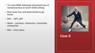 Case 6
▪ 71 male BIBA following witnessed loss of
consciousness at lunch whilst sitting
▪ Now feels fine and determined to go
home
▪ PHx – HPT, CCF
▪ Meds – prazosin, irbesartan, frusemide,
metoprolol
▪ SHx – lives alone
 