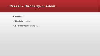 Case 6 – Discharge or Admit
▪ Gestalt
▪ Decision rules
▪ Social circumstances
 