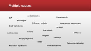 Multiple causes
Toxicological
Conduction blocks
Aortic dissection
Addison’s
Seizure
CVA
Psychogenic
Bradydysrhythmias
Tachydysrhythmias
Autonomic dysfunction
Aortic stenosis
HOCM
Vasovagal
Orthostatic hypotension
Pulmonary embolus
Hypoglycaemia
Subarachnoid haemorrhage
Iatrogenic
GI bleed
 