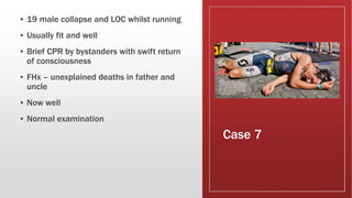 Case 7
▪ 19 male collapse and LOC whilst running
▪ Usually fit and well
▪ Brief CPR by bystanders with swift return
of consciousness
▪ FHx – unexplained deaths in father and
uncle
▪ Now well
▪ Normal examination
 