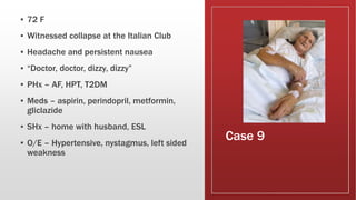 Case 9
▪ 72 F
▪ Witnessed collapse at the Italian Club
▪ Headache and persistent nausea
▪ “Doctor, doctor, dizzy, dizzy”
▪ PHx – AF, HPT, T2DM
▪ Meds – aspirin, perindopril, metformin,
gliclazide
▪ SHx – home with husband, ESL
▪ O/E – Hypertensive, nystagmus, left sided
weakness
 