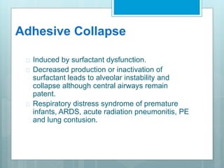 Adhesive Collapse 
 Induced by surfactant dysfunction. 
 Decreased production or inactivation of 
surfactant leads to alveolar instability and 
collapse although central airways remain 
patent. 
 Respiratory distress syndrome of premature 
infants, ARDS, acute radiation pneumonitis, PE 
and lung contusion. 
 