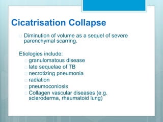 Cicatrisation Collapse 
 Diminution of volume as a sequel of severe 
parenchymal scarring. 
Etiologies include: 
 granulomatous disease 
 late sequelae of TB 
 necrotizing pneumonia 
 radiation 
 pneumoconiosis 
 Collagen vascular diseases (e.g. 
scleroderma, rheumatoid lung) 
 