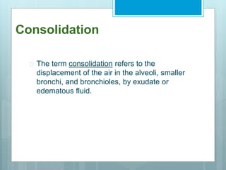 Consolidation 
 The term consolidation refers to the 
displacement of the air in the alveoli, smaller 
bronchi, and bronchioles, by exudate or 
edematous fluid. 
 
