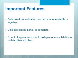 Important Features 
 Collapse & consolidation can occur independently or 
together. 
 Collapse can be partial or complete. 
 Extent of appearance due to collapse or consolidation or 
both is often not clear. 
 