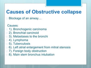 Causes of Obstructive collapse 
 Blockage of an airway… 
Causes: 
 1). Bronchogenic carcinoma 
 2). Bronchial carcinoid 
 3). Metastases to the bronchi 
 4). Lymphoma 
 5). Tuberculosis 
 6). Left atrial enlargement from mitral stenosis 
 7). Foreign body obstruction 
 8). Main stem bronchus intubation 
 