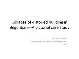 Collapse of 4 storied building in
Begunbari---A pictorial case study

                                   Md. Nurul Alam
           Project Coordinator/Structural Engineer,
                                             ADPC
 