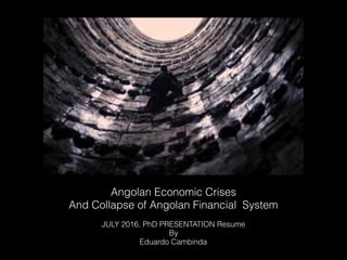 Angolan Economic Crises
And Collapse of Angolan Financial System
JULY 2016, PhD PRESENTATION Resume
By
Eduardo Cambinda
 