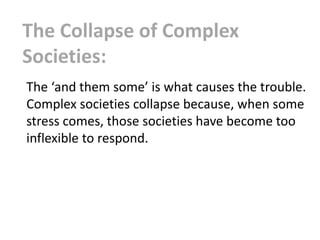 The Collapse of Complex
Societies:
The ‘and them some’ is what causes the trouble.
Complex societies collapse because, when some
stress comes, those societies have become too
inflexible to respond.
 