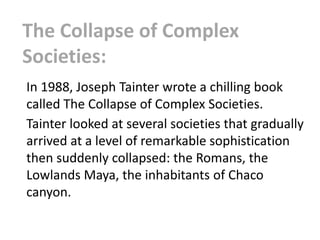 The Collapse of Complex
Societies:
In 1988, Joseph Tainter wrote a chilling book
called The Collapse of Complex Societies.
Tainter looked at several societies that gradually
arrived at a level of remarkable sophistication
then suddenly collapsed: the Romans, the
Lowlands Maya, the inhabitants of Chaco
canyon.
 
