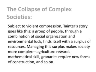 The Collapse of Complex
Societies:
Subject to violent compression, Tainter’s story
goes like this: a group of people, through a
combination of social organization and
environmental luck, finds itself with a surplus of
resources. Managing this surplus makes society
more complex—agriculture rewards
mathematical skill, granaries require new forms
of construction, and so on.
 