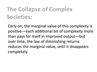 The Collapse of Complex
Societies:
Early on, the marginal value of this complexity is
positive—each additional bit of complexity more
than pays for itself in improved output—but
over time, the law of diminishing returns
reduces the marginal value, until it disappears
completely.
 