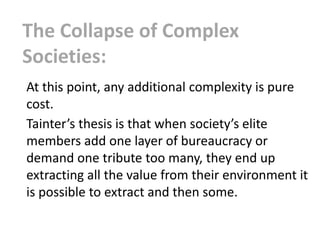 The Collapse of Complex
Societies:
At this point, any additional complexity is pure
cost.
Tainter’s thesis is that when society’s elite
members add one layer of bureaucracy or
demand one tribute too many, they end up
extracting all the value from their environment it
is possible to extract and then some.
 