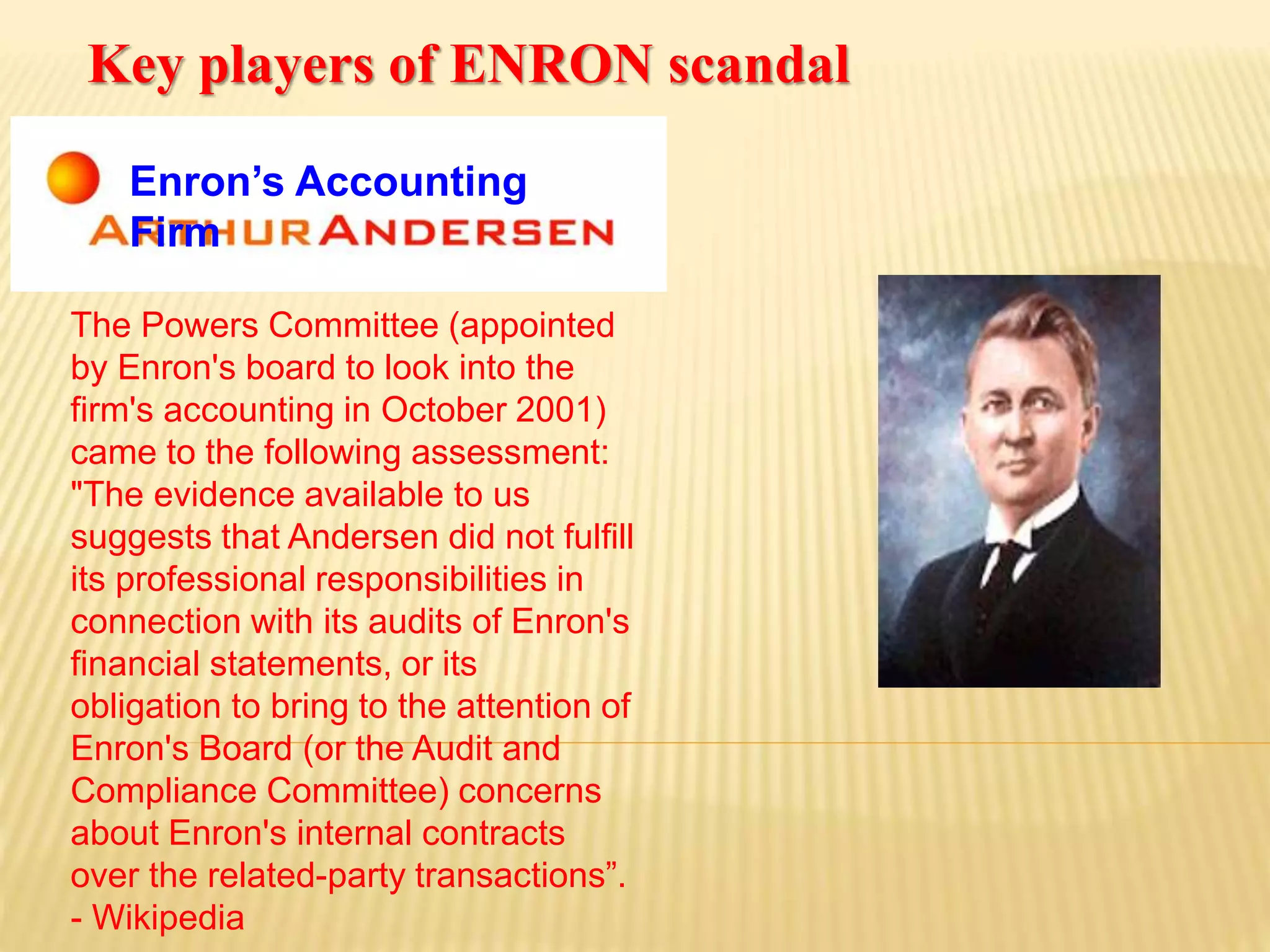 Enron’s Accounting
Firm
The Powers Committee (appointed
by Enron's board to look into the
firm's accounting in October 2001)
came to the following assessment:
"The evidence available to us
suggests that Andersen did not fulfill
its professional responsibilities in
connection with its audits of Enron's
financial statements, or its
obligation to bring to the attention of
Enron's Board (or the Audit and
Compliance Committee) concerns
about Enron's internal contracts
over the related-party transactions”.
- Wikipedia
Key players of ENRON scandal
 