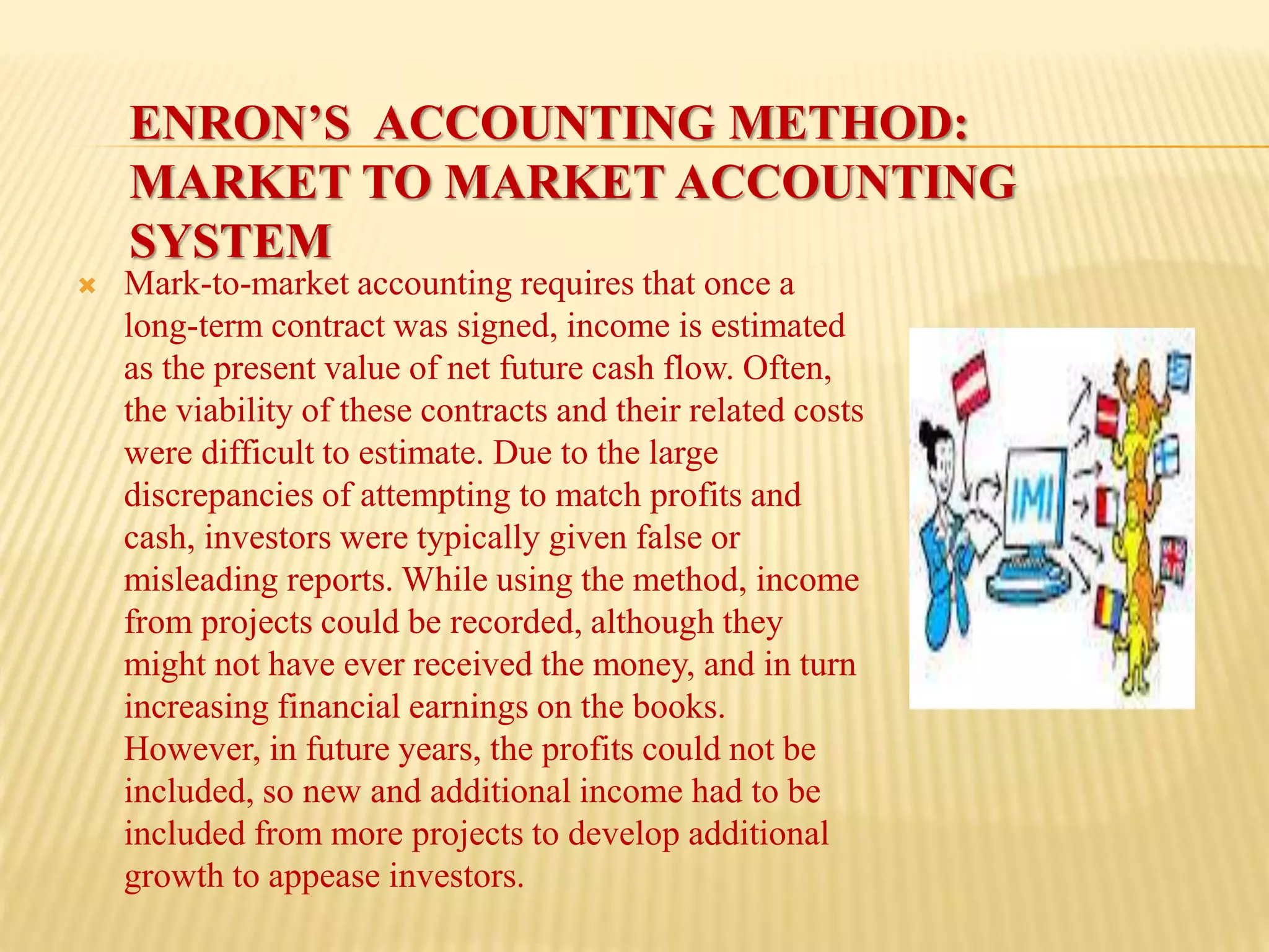 ENRON’S ACCOUNTING METHOD:
MARKET TO MARKET ACCOUNTING
SYSTEM
 Mark-to-market accounting requires that once a
long-term contract was signed, income is estimated
as the present value of net future cash flow. Often,
the viability of these contracts and their related costs
were difficult to estimate. Due to the large
discrepancies of attempting to match profits and
cash, investors were typically given false or
misleading reports. While using the method, income
from projects could be recorded, although they
might not have ever received the money, and in turn
increasing financial earnings on the books.
However, in future years, the profits could not be
included, so new and additional income had to be
included from more projects to develop additional
growth to appease investors.
 