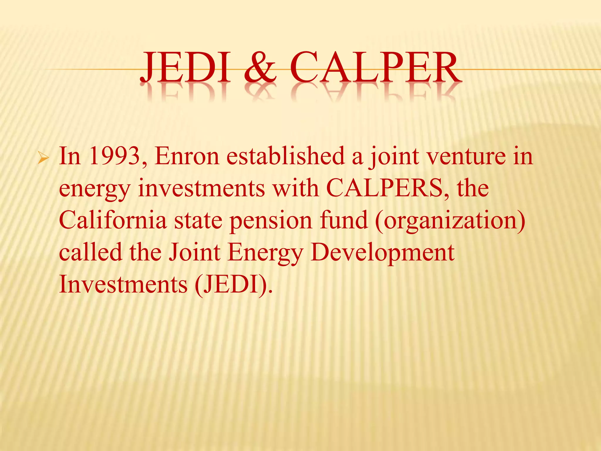 JEDI & CALPER
 In 1993, Enron established a joint venture in
energy investments with CALPERS, the
California state pension fund (organization)
called the Joint Energy Development
Investments (JEDI).
 