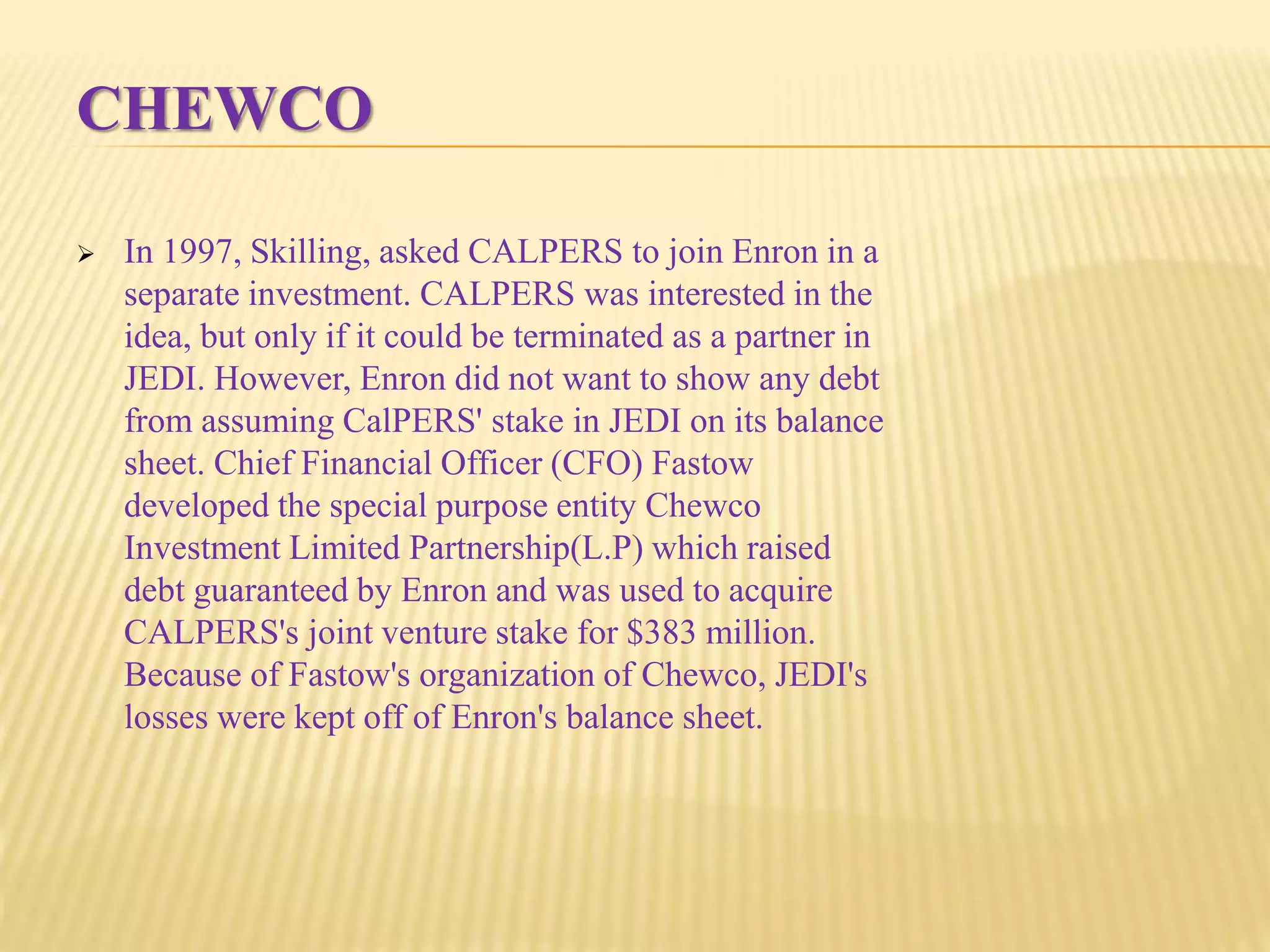 CHEWCO
 In 1997, Skilling, asked CALPERS to join Enron in a
separate investment. CALPERS was interested in the
idea, but only if it could be terminated as a partner in
JEDI. However, Enron did not want to show any debt
from assuming CalPERS' stake in JEDI on its balance
sheet. Chief Financial Officer (CFO) Fastow
developed the special purpose entity Chewco
Investment Limited Partnership(L.P) which raised
debt guaranteed by Enron and was used to acquire
CALPERS's joint venture stake for $383 million.
Because of Fastow's organization of Chewco, JEDI's
losses were kept off of Enron's balance sheet.
 