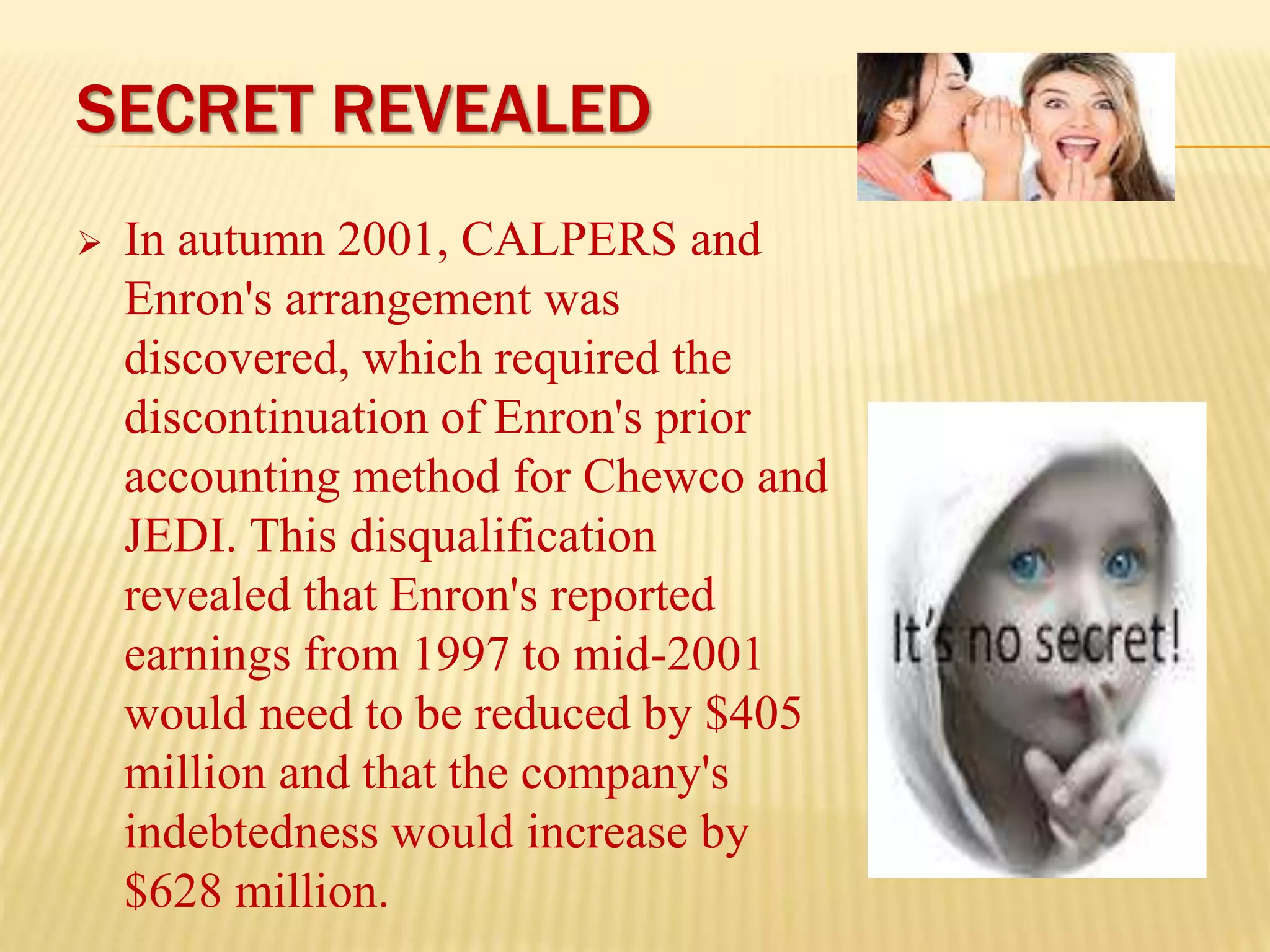 SECRET REVEALED
 In autumn 2001, CALPERS and
Enron's arrangement was
discovered, which required the
discontinuation of Enron's prior
accounting method for Chewco and
JEDI. This disqualification
revealed that Enron's reported
earnings from 1997 to mid-2001
would need to be reduced by $405
million and that the company's
indebtedness would increase by
$628 million.
 