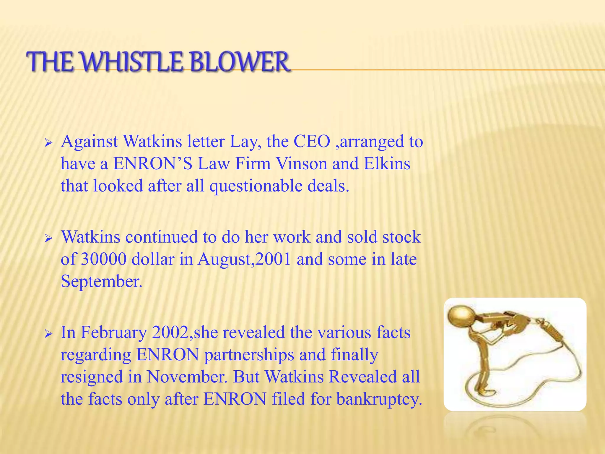  Against Watkins letter Lay, the CEO ,arranged to
have a ENRON’S Law Firm Vinson and Elkins
that looked after all questionable deals.
 Watkins continued to do her work and sold stock
of 30000 dollar in August,2001 and some in late
September.
 In February 2002,she revealed the various facts
regarding ENRON partnerships and finally
resigned in November. But Watkins Revealed all
the facts only after ENRON filed for bankruptcy.
 